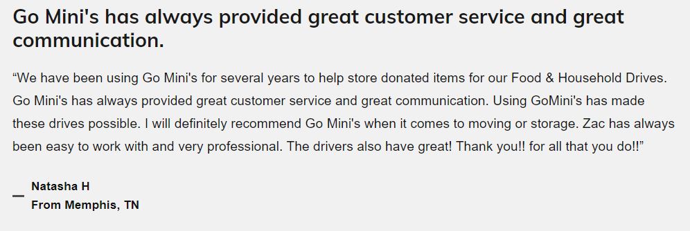 Text Review: "We have been using Go Mini's for several years to help store donated items for our Food & Household Drives. Go Mini's has always provided great customer service and great communication. Using Go Mini's has made these drives possible. I will definitely recommend Go Mini's when it comes to moving or storage. Zac has always been easy to work with and very professional. The drivers also have been great! Thank you!! for all that you do!!" Natasha H from Memphis, TN