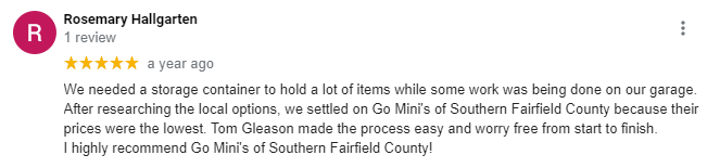 Five-star review from Rosemary Hallgarten: We needed a storage container to hold a lot of items while some work was being done on our garage. After researching the local options, we settled on Go Mini's of Southern Fairfield County because their prices were the lowest. Tom Gleason made the process easy and worry free from start to finish. I highly recommend Go Mini's of Southern Fairfield County!