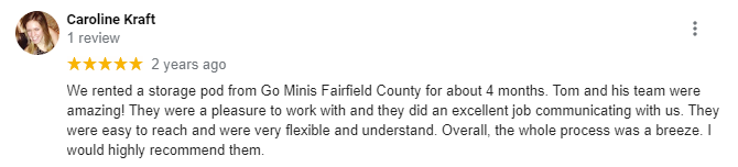 Five-star review from Caroline Kraft: We rented a storage pod from Go Mini's Fairfield County for about 4 months. Tom and his team were amazing! They were a pleasure to work with and they did an excellent job communicating with us. They were easy to reach and were very flexible and understand. Overall, the whole process was a breeze. I would highly recommend them.